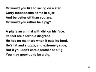Or would you like to swing on a star,
Carry moonbeams home in a jar,
And be better off than you are,
Or would you rather be a pig?
A pig is an animal with dirt on his face.
Its feet are a terrible disgrace.
He has no manners when it eats its food.
He’s fat and sloppy, and extremely rude,
But if you don’t care a feather or a fig,
You may grow up to be a pig.
42
 