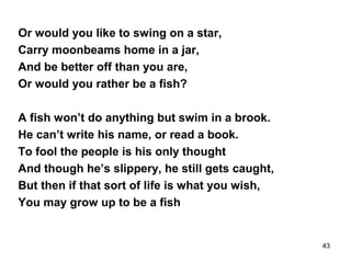 Or would you like to swing on a star,
Carry moonbeams home in a jar,
And be better off than you are,
Or would you rather be a fish?
A fish won’t do anything but swim in a brook.
He can’t write his name, or read a book.
To fool the people is his only thought
And though he’s slippery, he still gets caught,
But then if that sort of life is what you wish,
You may grow up to be a fish
43
 