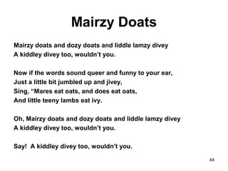 Mairzy Doats
Mairzy doats and dozy doats and liddle lamzy divey
A kiddley divey too, wouldn’t you.
Now if the words sound queer and funny to your ear,
Just a little bit jumbled up and jivey,
Sing, “Mares eat oats, and does eat oats,
And little teeny lambs eat ivy.
Oh, Mairzy doats and dozy doats and liddle lamzy divey
A kiddley divey too, wouldn’t you.
Say! A kiddley divey too, wouldn’t you.
44
 