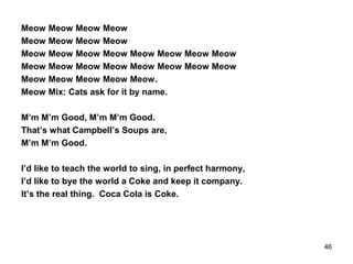 Meow Meow Meow Meow
Meow Meow Meow Meow
Meow Meow Meow Meow Meow Meow Meow Meow
Meow Meow Meow Meow Meow Meow Meow Meow
Meow Meow Meow Meow Meow.
Meow Mix: Cats ask for it by name.
M’m M’m Good, M’m M’m Good.
That’s what Campbell’s Soups are,
M’m M’m Good.
I’d like to teach the world to sing, in perfect harmony,
I’d like to bye the world a Coke and keep it company.
It’s the real thing. Coca Cola is Coke.
46
 