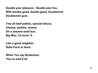 Double your pleasure. Double your fun,
With double good, double good, Doublemint
Doublemint gum.
Two all beef patties, special lettuce,
Cheese, pickles, onions
On a sesame seed bun.
Big Mac, I’m lovin’ it.
Like a good neighbor,
State Farm is there.
When You say Budweiser,
You’ve said it all.
47
 