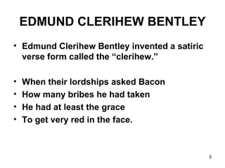 5
EDMUND CLERIHEW BENTLEY
• Edmund Clerihew Bentley invented a satiric
verse form called the “clerihew.”
• When their lordships asked Bacon
• How many bribes he had taken
• He had at least the grace
• To get very red in the face.
 