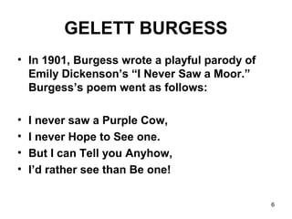 6
GELETT BURGESS
• In 1901, Burgess wrote a playful parody of
Emily Dickenson’s “I Never Saw a Moor.”
Burgess’s poem went as follows:
• I never saw a Purple Cow,
• I never Hope to See one.
• But I can Tell you Anyhow,
• I’d rather see than Be one!
 