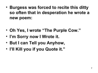 7
• Burgess was forced to recite this ditty
so often that in desperation he wrote a
new poem:
• Oh Yes, I wrote “The Purple Cow.”
• I’m Sorry now I Wrote it.
• But I can Tell you Anyhow,
• I’ll Kill you if you Quote it.”
 