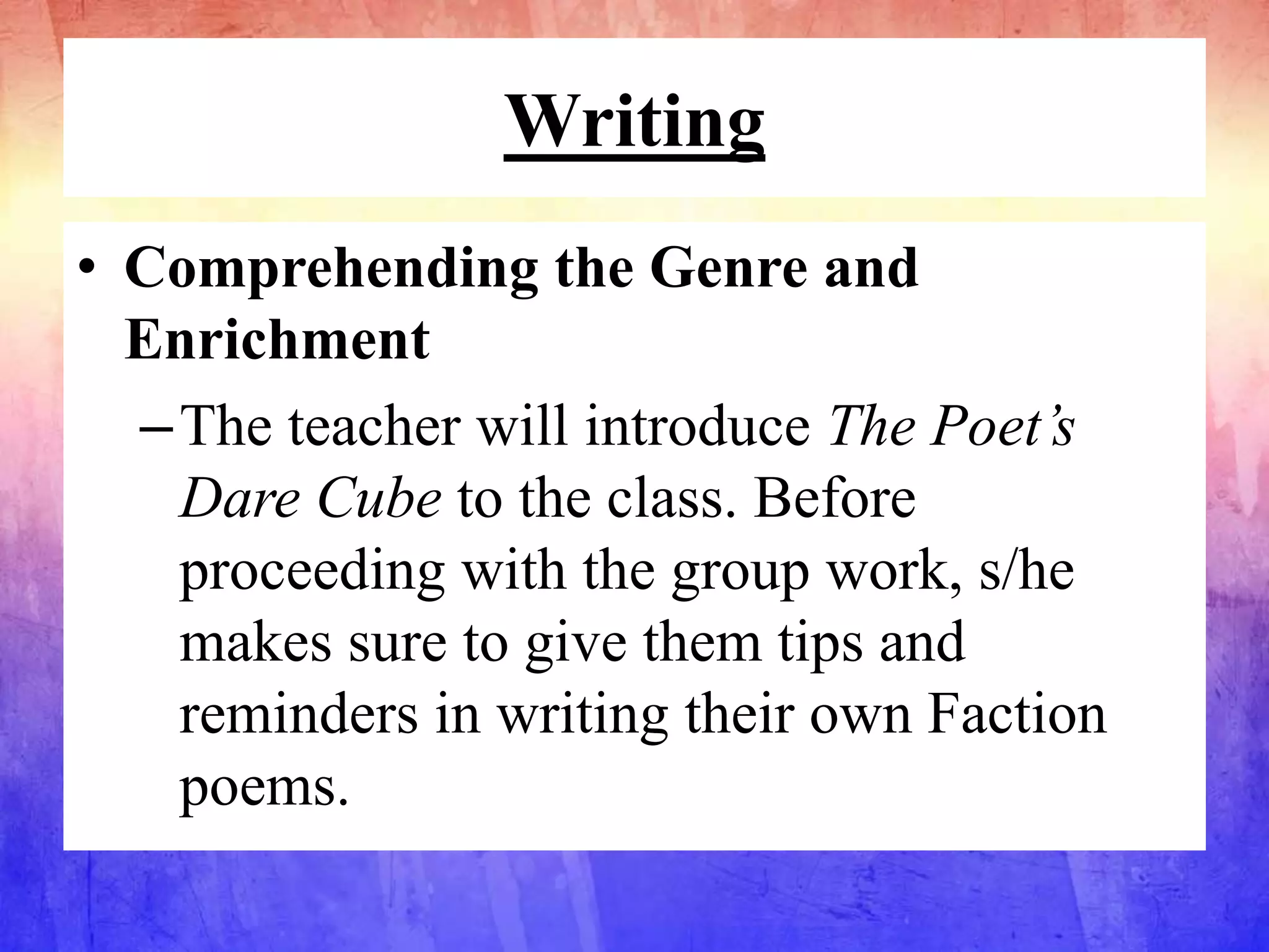 Writing
• Comprehending the Genre and
Enrichment
–The teacher will introduce The Poet’s
Dare Cube to the class. Before
proceeding with the group work, s/he
makes sure to give them tips and
reminders in writing their own Faction
poems.
 
