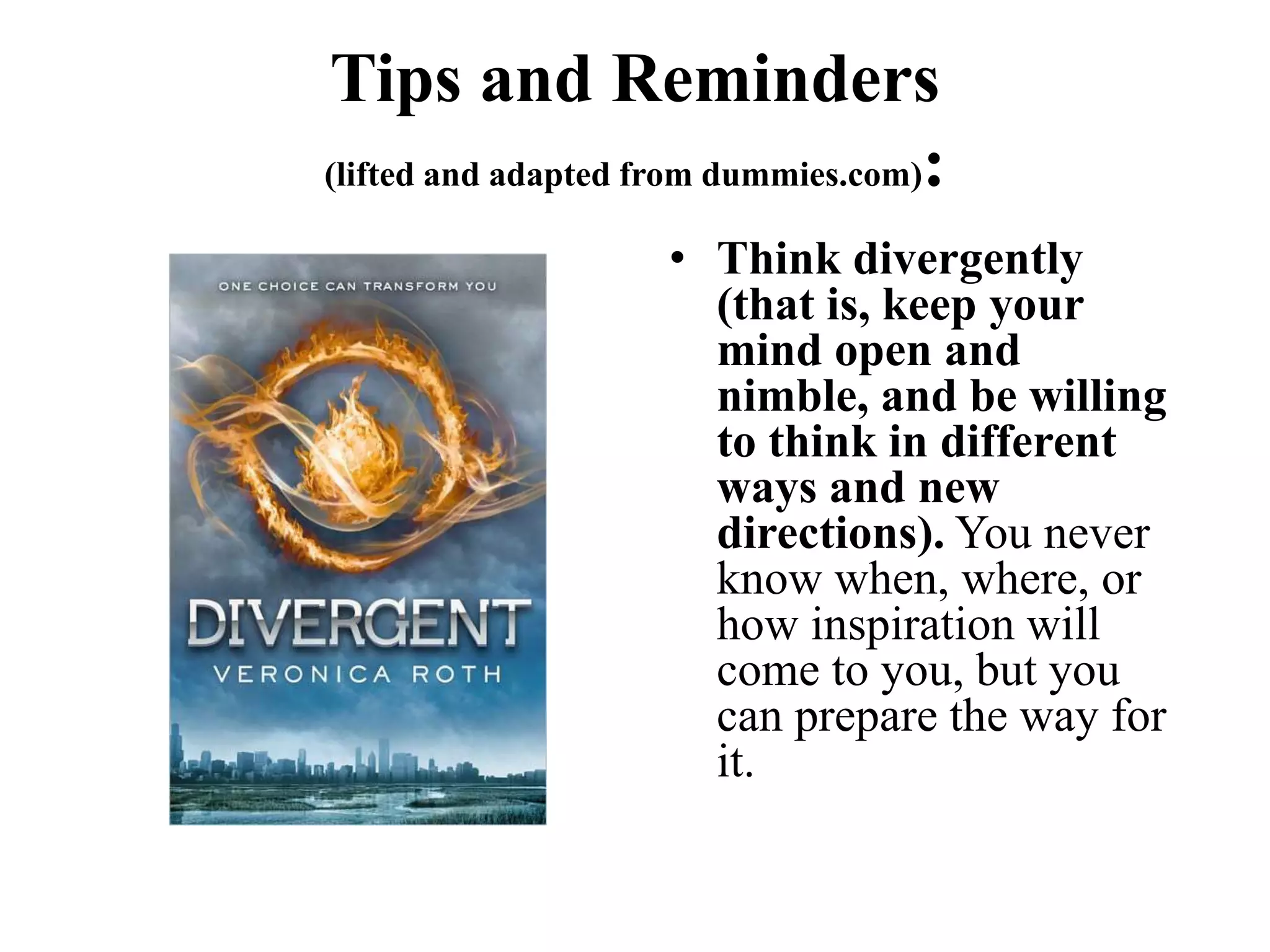 Tips and Reminders
(lifted and adapted from dummies.com):
• Think divergently
(that is, keep your
mind open and
nimble, and be willing
to think in different
ways and new
directions). You never
know when, where, or
how inspiration will
come to you, but you
can prepare the way for
it.
 