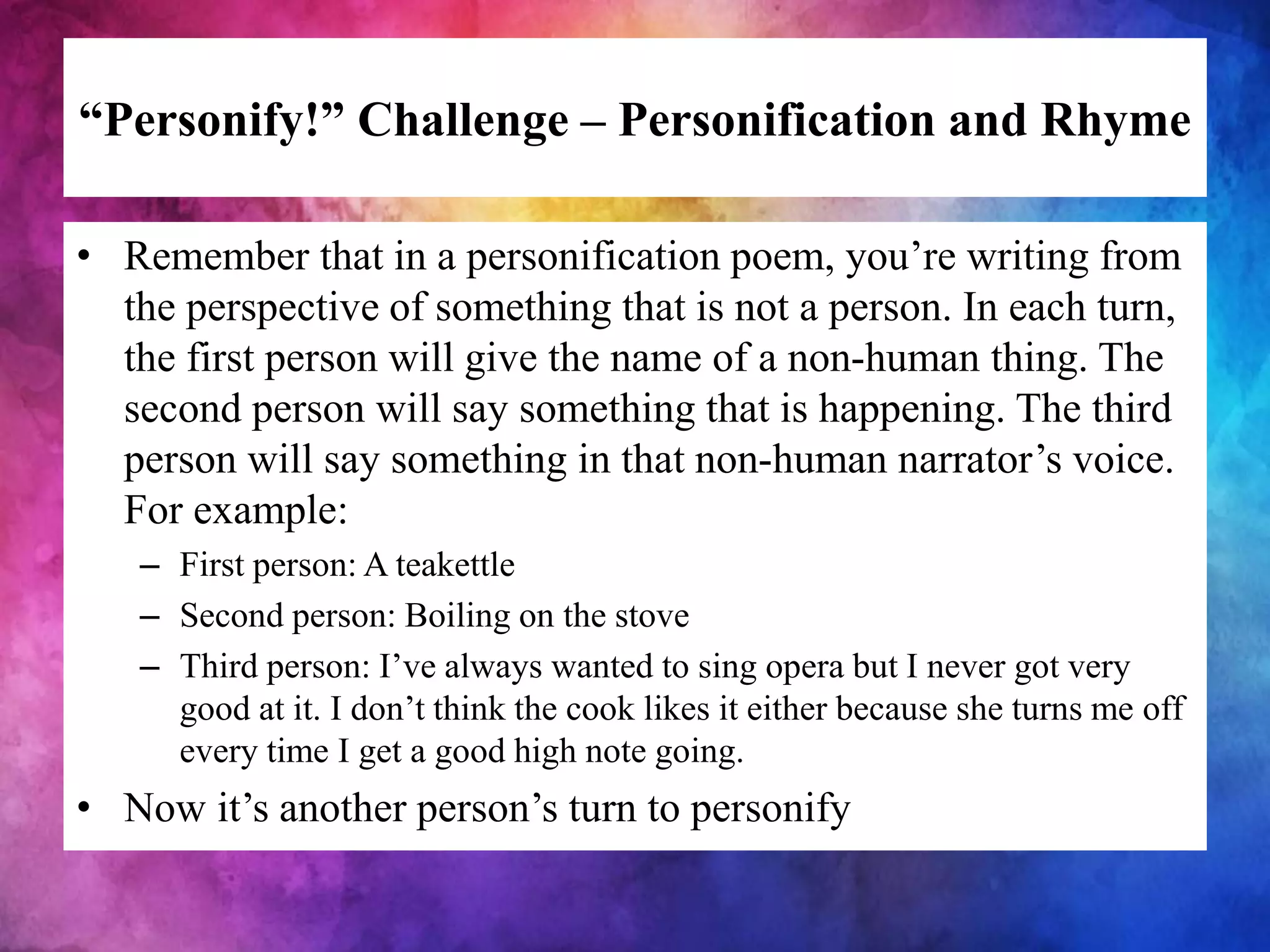 “Personify!” Challenge – Personification and Rhyme
• Remember that in a personification poem, you’re writing from
the perspective of something that is not a person. In each turn,
the first person will give the name of a non-human thing. The
second person will say something that is happening. The third
person will say something in that non-human narrator’s voice.
For example:
– First person: A teakettle
– Second person: Boiling on the stove
– Third person: I’ve always wanted to sing opera but I never got very
good at it. I don’t think the cook likes it either because she turns me off
every time I get a good high note going.
• Now it’s another person’s turn to personify
 