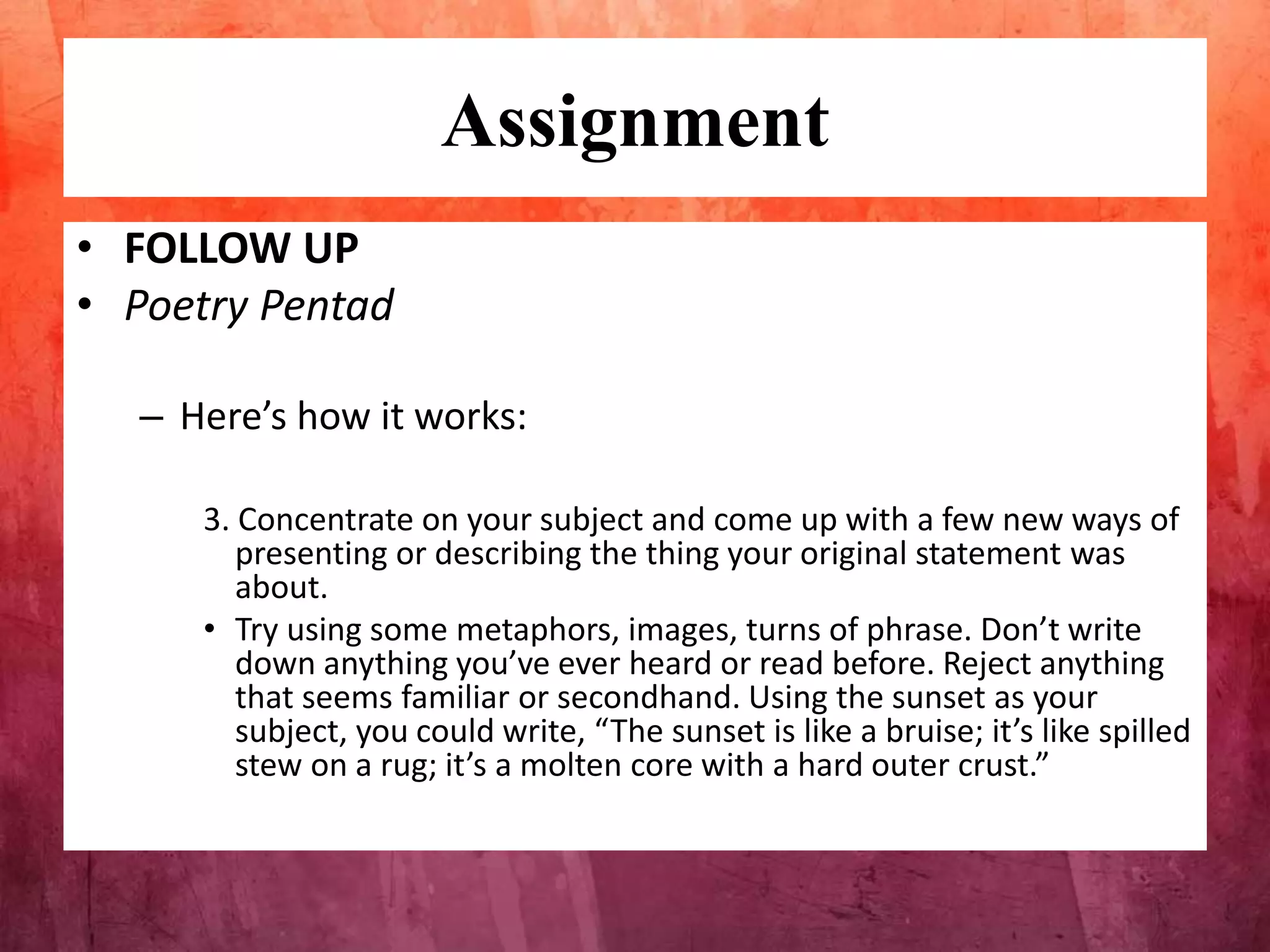 Assignment
• FOLLOW UP
• Poetry Pentad
– Here’s how it works:
3. Concentrate on your subject and come up with a few new ways of
presenting or describing the thing your original statement was
about.
• Try using some metaphors, images, turns of phrase. Don’t write
down anything you’ve ever heard or read before. Reject anything
that seems familiar or secondhand. Using the sunset as your
subject, you could write, “The sunset is like a bruise; it’s like spilled
stew on a rug; it’s a molten core with a hard outer crust.”
 