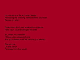 Let me spy you for an instant longer Recording the shinning hidden behind your look Savour my wish Stroke the fold of your smile with my glance Feel  your  youth beating by my side So, when you have left I’ll keep your presence living And your absence will tell me that you existed Stuck to me On this bench Far away from this world. 