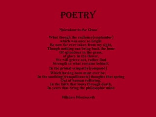 POETRY 'Splendour in the Grass' What though the radiance(resplandor) which was once so bright Be now for ever taken from my sight, Though nothing can bring back the hour Of splendour in the grass, of glory in the flower, We will grieve not, rather find Strength in what remains behind; In the primal sympathy(compasió) Which having been must ever be; In the soothing(tranquilitzants) thoughts that spring Out of human suffering; In the faith that looks through death, In years that bring the philosophic mind William Wordsworth 