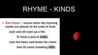 RHYME - KINDS
 End rhyme – occurs when the rhyming
words are placed at the ends of lines
Jack and Jill went up a hill,
To fetch a pail of water.
Jack fell down and broke his crown
And Jill came tumbling after.
 