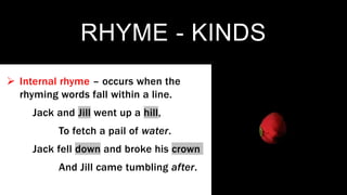RHYME - KINDS
 Internal rhyme – occurs when the
rhyming words fall within a line.
Jack and Jill went up a hill,
To fetch a pail of water.
Jack fell down and broke his crown
And Jill came tumbling after.
 