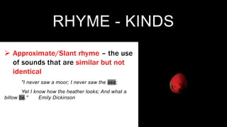 RHYME - KINDS
 Approximate/Slant rhyme – the use
of sounds that are similar but not
identical
"I never saw a moor; I never saw the sea;
Yet I know how the heather looks; And what a
billow be." Emily Dickinson
 
