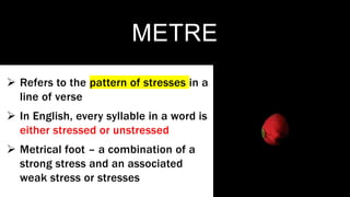METRE
 Refers to the pattern of stresses in a
line of verse
 In English, every syllable in a word is
either stressed or unstressed
 Metrical foot – a combination of a
strong stress and an associated
weak stress or stresses
 