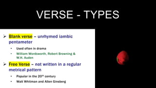 VERSE - TYPES
 Blank verse – unrhymed iambic
pentameter
• Used often in drama
• William Wordsworth, Robert Browning &
W.H. Auden
 Free Verse – not written in a regular
metrical pattern
• Popular in the 20th century
• Walt Whitman and Allen Ginsberg
 