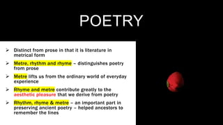 POETRY
 Distinct from prose in that it is literature in
metrical form
 Metre, rhythm and rhyme – distinguishes poetry
from prose
 Metre lifts us from the ordinary world of everyday
experience
 Rhyme and metre contribute greatly to the
aesthetic pleasure that we derive from poetry
 Rhythm, rhyme & metre – an important part in
preserving ancient poetry – helped ancestors to
remember the lines
 
