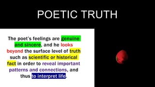 POETIC TRUTH
The poet’s feelings are genuine
and sincere, and he looks
beyond the surface level of truth
such as scientific or historical
fact in order to reveal important
patterns and connections, and
thus to interpret life.
 