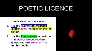 POETIC LICENCE
In its most narrow sense,
1. it is the freedom taken by a
poet to bend the conventions of
diction.
2. It is the liberty given to poets to
manipulate language, distort
syntax and use archaisms to
suit his needs.
 