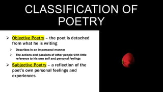 CLASSIFICATION OF
POETRY
 Objective Poetry – the poet is detached
from what he is writing
 Describes in an impersonal manner
 The actions and passions of other people with little
reference to his own self and personal feelings
 Subjective Poetry – a reflection of the
poet’s own personal feelings and
experiences
 