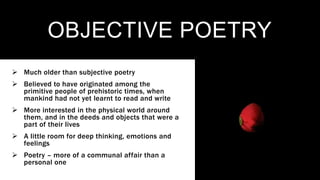 OBJECTIVE POETRY
 Much older than subjective poetry
 Believed to have originated among the
primitive people of prehistoric times, when
mankind had not yet learnt to read and write
 More interested in the physical world around
them, and in the deeds and objects that were a
part of their lives
 A little room for deep thinking, emotions and
feelings
 Poetry – more of a communal affair than a
personal one
 