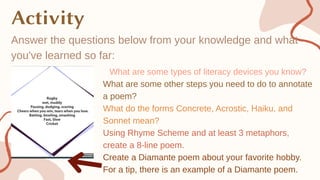 Answer the questions below from your knowledge and what
you've learned so far:
What are some types of literacy devices you know?
What are some other steps you need to do to annotate
a poem?
What do the forms Concrete, Acrostic, Haiku, and
Sonnet mean?
Using Rhyme Scheme and at least 3 metaphors,
create a 8-line poem.
Create a Diamante poem about your favorite hobby.
For a tip, there is an example of a Diamante poem.
 