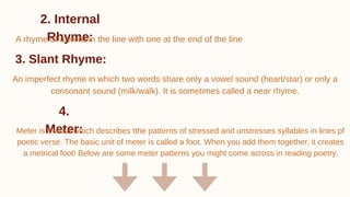 2. Internal
Rhyme:
A rhyme of a word in the line with one at the end of the line
3. Slant Rhyme:
An imperfect rhyme in which two words share only a vowel sound (heart/star) or only a
consonant sound (milk/walk). It is sometimes called a near rhyme.
4.
Meter:
Meter is a word which describes tthe patterns of stressed and unstresses syllables in lines pf
poetic verse. The basic unit of meter is called a foot. When you add them together, it creates
a metrical foot! Below are some meter patterns you might come across in reading poetry.
 