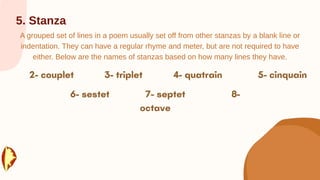 5. Stanza
A grouped set of lines in a poem usually set off from other stanzas by a blank line or
indentation. They can have a regular rhyme and meter, but are not required to have
either. Below are the names of stanzas based on how many lines they have.
 