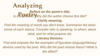 Reflect on the poem's title:
Is it important? Why did the author choose this title?
Clarify meaning:
FInd the meaning of words you don't know. Summarize the basic
sense of each stanza. Consider who is speaking, to whom, about
what, and for what purpose etc.
Literacy Devices:
Find and evaluate the the examples of figurative language/literacy
devices used by the poet. Why did the poet choose these? What is
the effect?
 