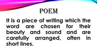 POEM
It is a piece of writing which the
word are chosen for their
beauty and sound and are
carefully arranged, often in
short lines.
 