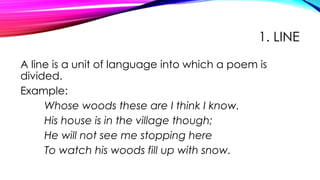 1. LINE
A line is a unit of language into which a poem is
divided.
Example:
Whose woods these are I think I know.
His house is in the village though;
He will not see me stopping here
To watch his woods fill up with snow.
 