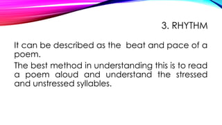 3. RHYTHM
It can be described as the beat and pace of a
poem.
The best method in understanding this is to read
a poem aloud and understand the stressed
and unstressed syllables.
 