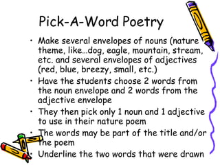 Pick-A-Word Poetry Make several envelopes of nouns (nature theme, like…dog, eagle, mountain, stream, etc. and several envelopes of adjectives (red, blue, breezy, small, etc.) Have the students choose 2 words from the noun envelope and 2 words from the adjective envelope  They then pick only 1 noun and 1 adjective to use in their nature poem The words may be part of the title and/or the poem  Underline the two words that were drawn 