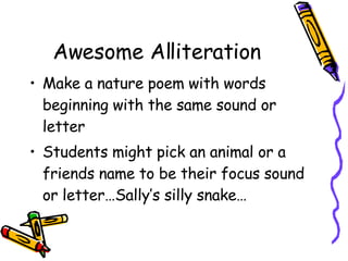 Awesome Alliteration Make a nature poem with words beginning with the same sound or letter Students might pick an animal or a friends name to be their focus sound or letter…Sally’s silly snake… 