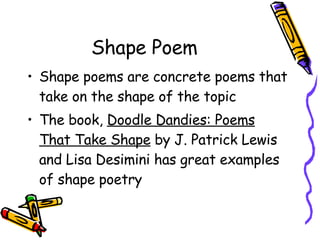 Shape Poem Shape poems are concrete poems that take on the shape of the topic The book,  Doodle Dandies: Poems That Take Shape  by J. Patrick Lewis and Lisa Desimini has great examples of shape poetry 
