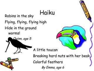 Haiku Robins in the sky Flying, flying, flying high Hide in the ground worms! By Quinn, age 5 A little toucan Breaking hard nuts with her beak Colorful feathers By Emma, age 6 