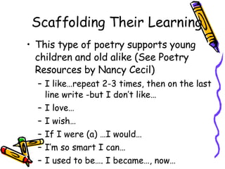 Scaffolding Their Learning This type of poetry supports young children and old alike (See Poetry Resources by Nancy Cecil) I like…repeat 2-3 times, then on the last line write -but I don’t like… I love… I wish… If I were (a) …I would… I’m so smart I can… I used to be…. I became…, now… 