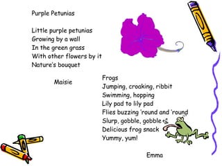 Purple Petunias Little purple petunias Growing by a wall In the green grass With other flowers by it Nature’s bouquet Maisie Frogs Jumping, croaking, ribbit Swimming, hopping Lily pad to lily pad Flies buzzing ‘round and ‘round Slurp, gobble, gobble Delicious frog snack Yummy, yum! Emma 