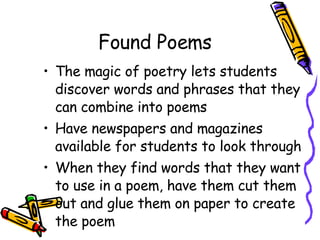 Found Poems The magic of poetry lets students discover words and phrases that they can combine into poems Have newspapers and magazines available for students to look through  When they find words that they want to use in a poem, have them cut them out and glue them on paper to create the poem 