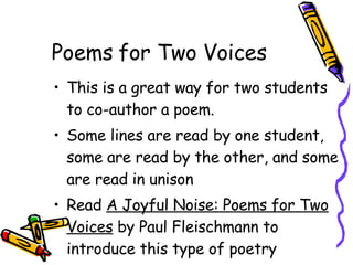 Poems for Two Voices This is a great way for two students to co-author a poem. Some lines are read by one student, some are read by the other, and some are read in unison Read  A Joyful Noise: Poems for Two Voices  by Paul Fleischmann to introduce this type of poetry 