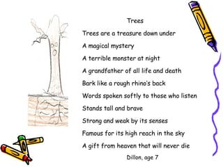 Trees Trees are a treasure down under A magical mystery A terrible monster at night A grandfather of all life and death Bark like a rough rhino’s back Words spoken softly to those who listen Stands tall and brave Strong and weak by its senses Famous for its high reach in the sky A gift from heaven that will never die Dillon, age 7 