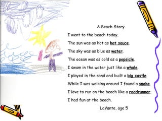A Beach Story I went to the beach today. The sun was as hot as  hot sauce . The sky was as blue as  water . The ocean was as cold as a  popsicle . I swam in the water just like a  whale . I played in the sand and built a  big castle . While I was walking around I found a  snake . I love to run on the beach like a  roadrunner . I had fun at the beach. LaVante, age 5 