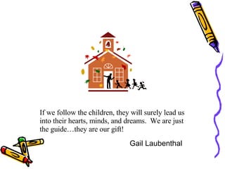 If we follow the children, they will surely lead us into their hearts, minds, and dreams.  We are just the guide…they are our gift! Gail Laubenthal 