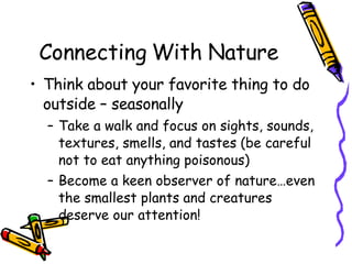 Connecting With Nature Think about your favorite thing to do outside – seasonally Take a walk and focus on sights, sounds, textures, smells, and tastes (be careful not to eat anything poisonous) Become a keen observer of nature…even the smallest plants and creatures deserve our attention! 