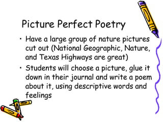 Picture Perfect Poetry Have a large group of nature pictures cut out (National Geographic, Nature, and Texas Highways are great) Students will choose a picture, glue it down in their journal and write a poem about it, using descriptive words and feelings 