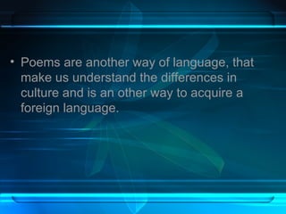 Poems are another way of language, that make us understand the differences in culture and is an other way to acquire a foreign language.  
