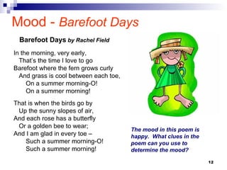 12
Mood - Barefoot Days
In the morning, very early,
That’s the time I love to go
Barefoot where the fern grows curly
And grass is cool between each toe,
On a summer morning-O!
On a summer morning!
That is when the birds go by
Up the sunny slopes of air,
And each rose has a butterfly
Or a golden bee to wear;
And I am glad in every toe –
Such a summer morning-O!
Such a summer morning!
Barefoot Days by Rachel Field
The mood in this poem is
happy. What clues in the
poem can you use to
determine the mood?
 
