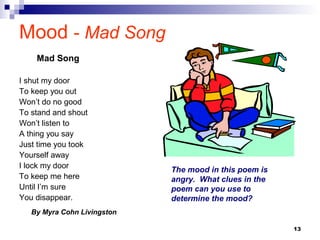 13
Mood - Mad Song
I shut my door
To keep you out
Won’t do no good
To stand and shout
Won’t listen to
A thing you say
Just time you took
Yourself away
I lock my door
To keep me here
Until I’m sure
You disappear.
By Myra Cohn Livingston
Mad Song
The mood in this poem is
angry. What clues in the
poem can you use to
determine the mood?
 