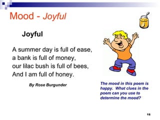 16
Mood - Joyful
A summer day is full of ease,
a bank is full of money,
our lilac bush is full of bees,
And I am full of honey.
By Rose Burgunder The mood in this poem is
happy. What clues in the
poem can you use to
determine the mood?
Joyful
 