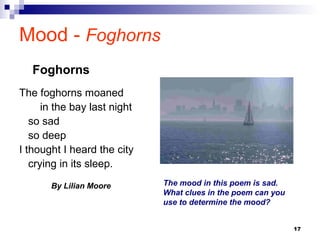 17
Mood - Foghorns
The foghorns moaned
in the bay last night
so sad
so deep
I thought I heard the city
crying in its sleep.
By Lilian Moore
Foghorns
The mood in this poem is sad.
What clues in the poem can you
use to determine the mood?
 