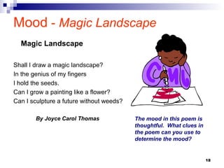 18
Mood - Magic Landscape
Shall I draw a magic landscape?
In the genius of my fingers
I hold the seeds.
Can I grow a painting like a flower?
Can I sculpture a future without weeds?
By Joyce Carol Thomas
Magic Landscape
The mood in this poem is
thoughtful. What clues in
the poem can you use to
determine the mood?
 